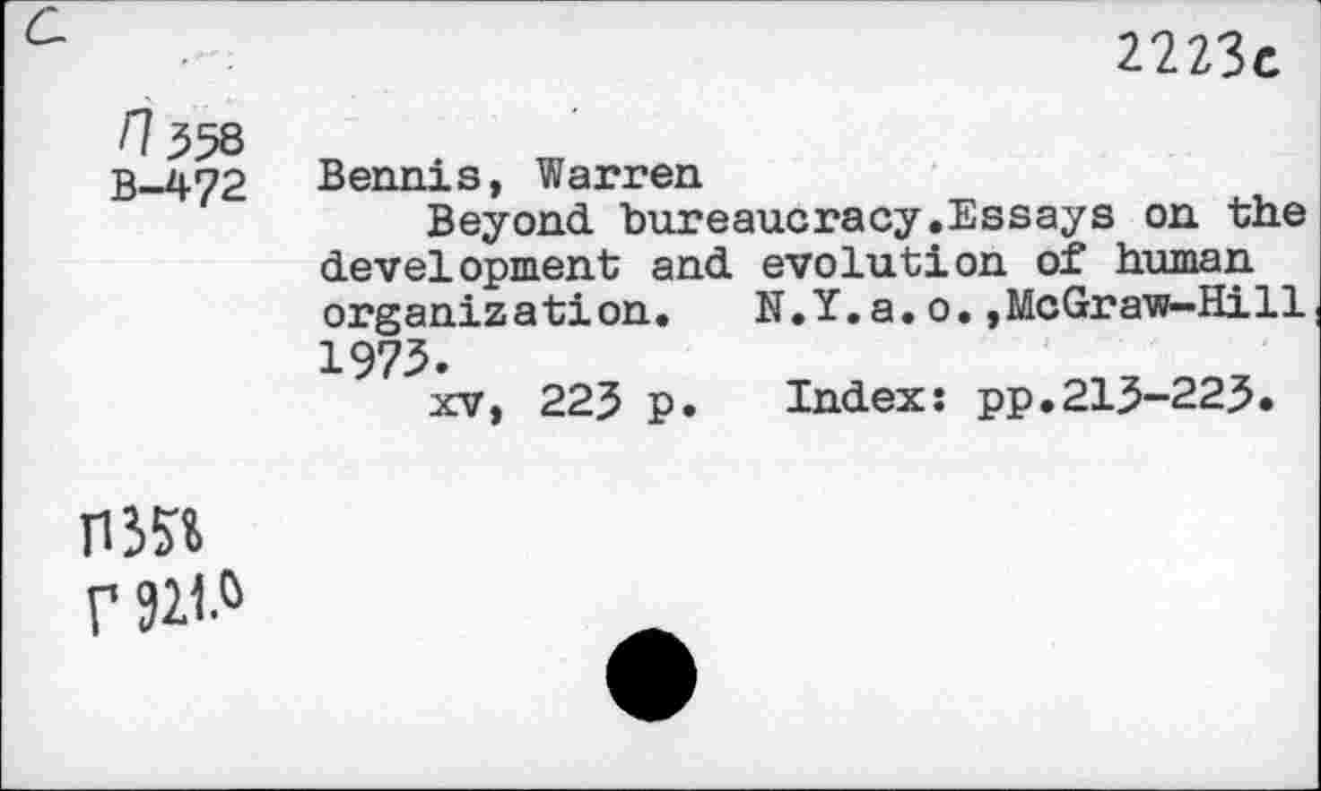 ﻿c	2223c
/7358 B-472	Bennis, Warren Beyond bureaucracy.Essays on the development and evolution of human organization. N.Y.a.o.,McGraw-Hill 1975. xv, 223 p. Index: pp.213-223.
MN f 921.&	•